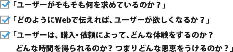 「ユーザーがそもそも何を求めているのか？」「どのようにWebで伝えれば、ユーザーが欲しくなるか？」「ユーザーは、購入・依頼によって、どんな体験をするのか？どんな時間を得られるのか？つまりどんな恩恵をうけるのか？」