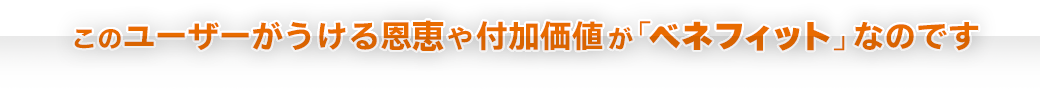 「このユーザーがうける恩恵や付加価値が「ベネフィット」なのです